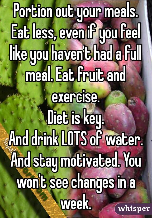Portion out your meals. 
Eat less, even if you feel like you haven't had a full meal. Eat fruit and exercise. 
Diet is key. 
And drink LOTS of water. 
And stay motivated. You won't see changes in a week.