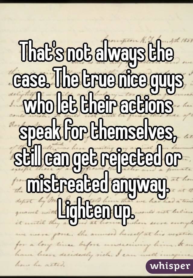 That's not always the case. The true nice guys who let their actions speak for themselves, still can get rejected or mistreated anyway. Lighten up. 