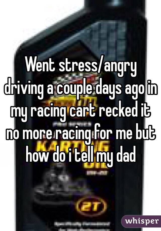 Went stress/angry driving a couple days ago in my racing cart recked it no more racing for me but how do i tell my dad