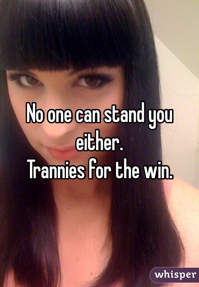 No one can stand you either.
Trannies for the win. 