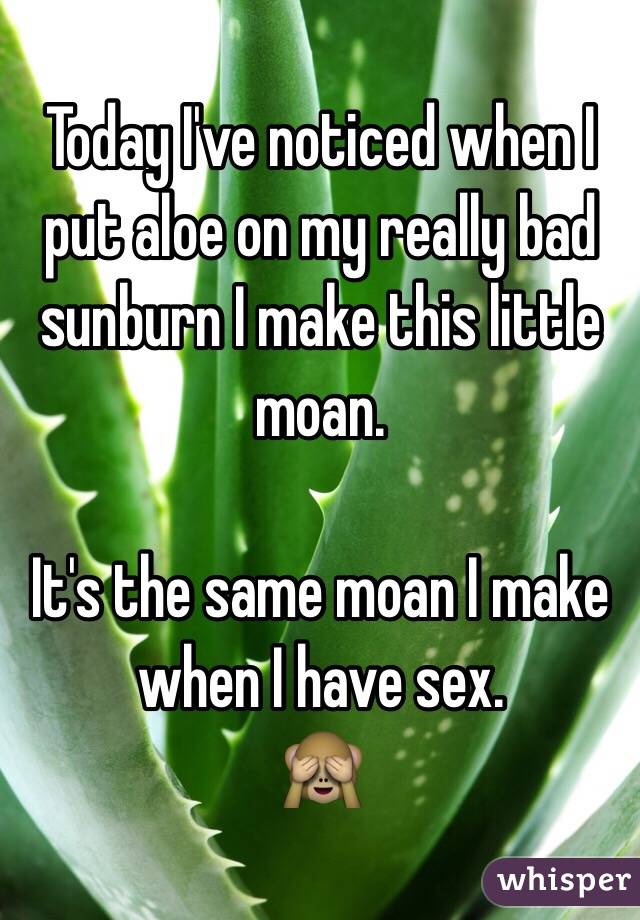 Today I've noticed when I put aloe on my really bad sunburn I make this little moan.

It's the same moan I make when I have sex.  
  🙈
