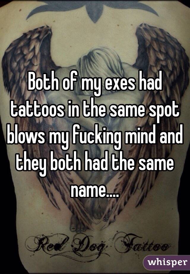 Both of my exes had tattoos in the same spot blows my fucking mind and they both had the same name.... 
