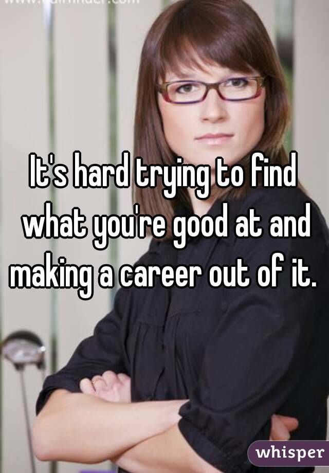 It's hard trying to find what you're good at and making a career out of it. 