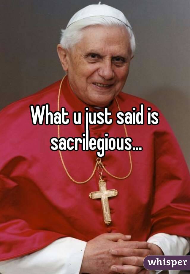 What u just said is sacrilegious...