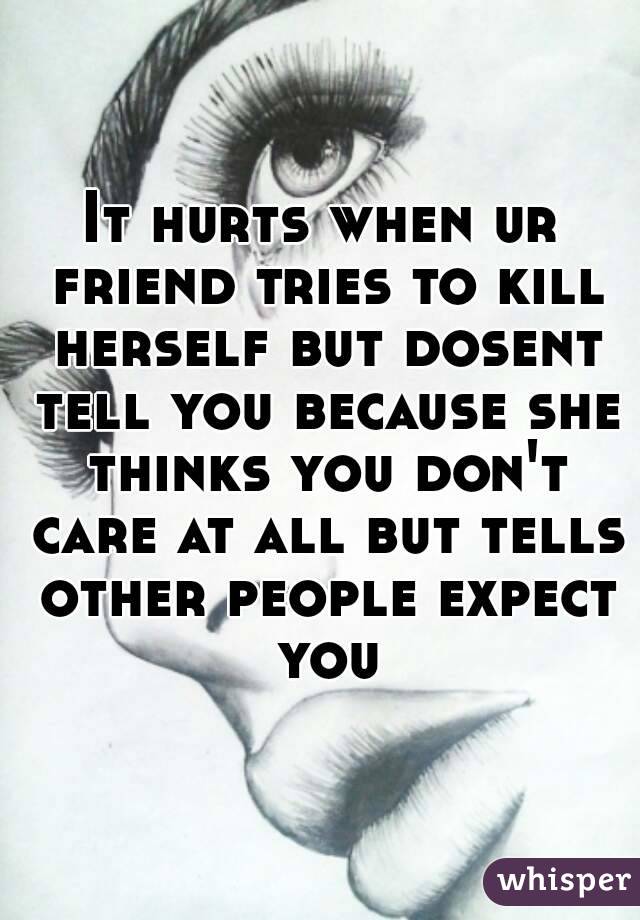 It hurts when ur friend tries to kill herself but dosent tell you because she thinks you don't care at all but tells other people expect you