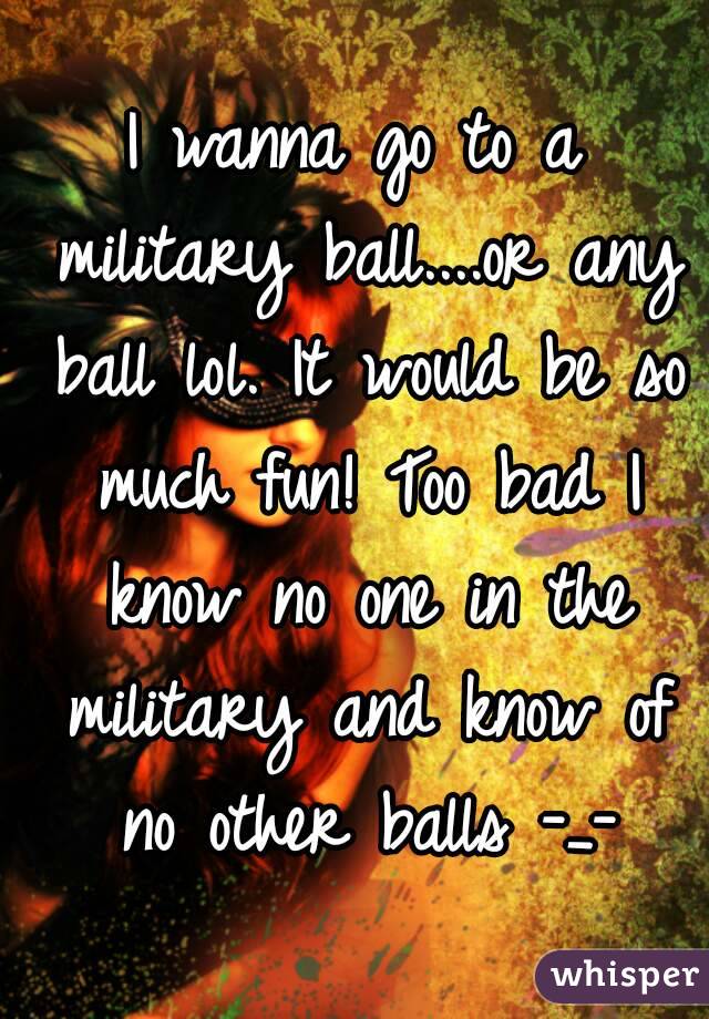 I wanna go to a military ball....or any ball lol. It would be so much fun! Too bad I know no one in the military and know of no other balls -_-