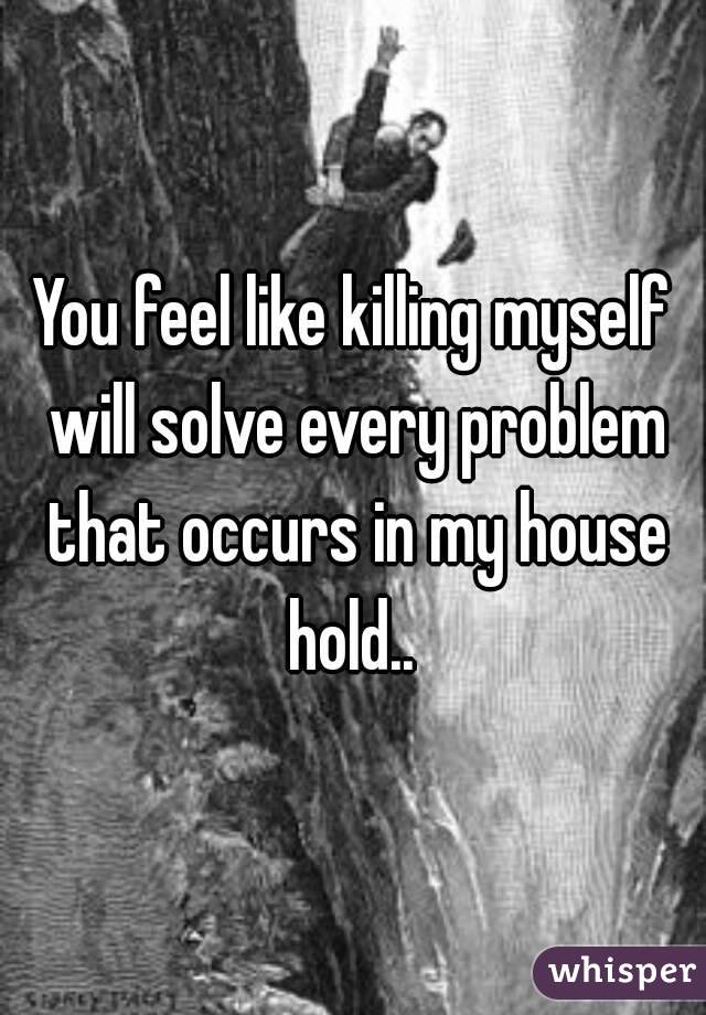 You feel like killing myself will solve every problem that occurs in my house hold.. 