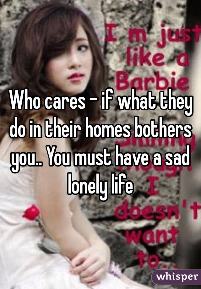Who cares - if what they do in their homes bothers you.. You must have a sad lonely life
