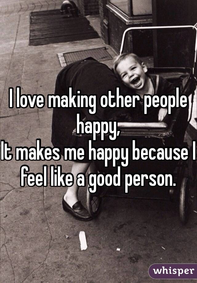I love making other people happy,
It makes me happy because I feel like a good person.