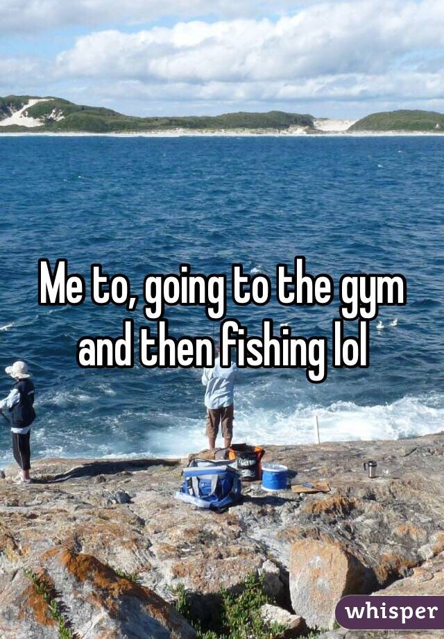 Me to, going to the gym and then fishing lol