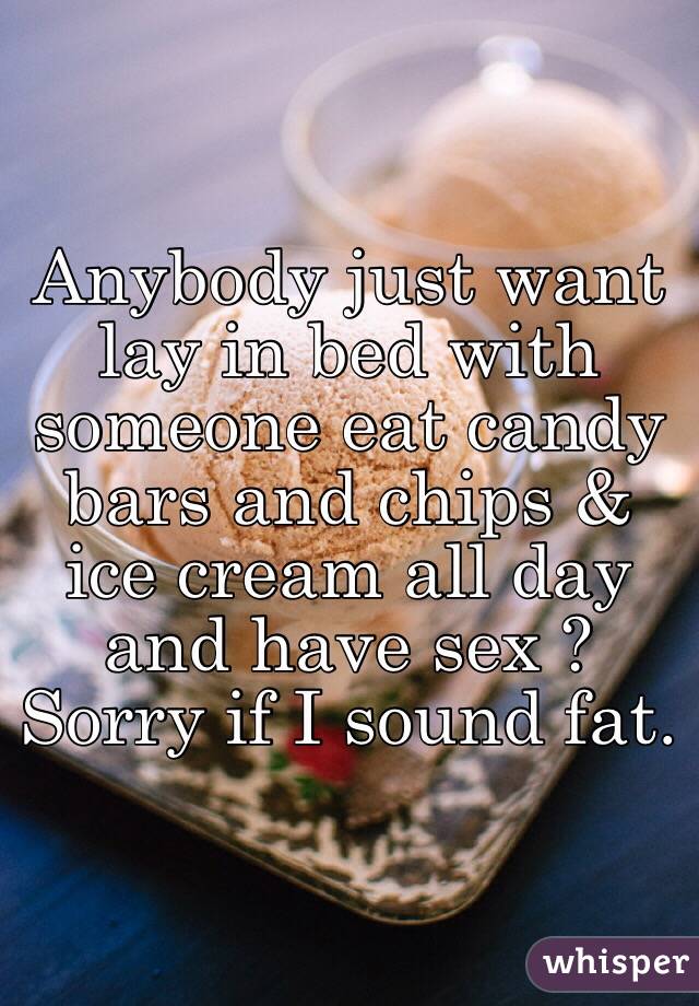 Anybody just want lay in bed with someone eat candy bars and chips & ice cream all day and have sex ? Sorry if I sound fat.