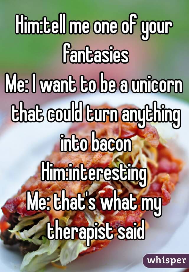 Him:tell me one of your fantasies
Me: I want to be a unicorn that could turn anything into bacon
Him:interesting
Me: that's what my therapist said