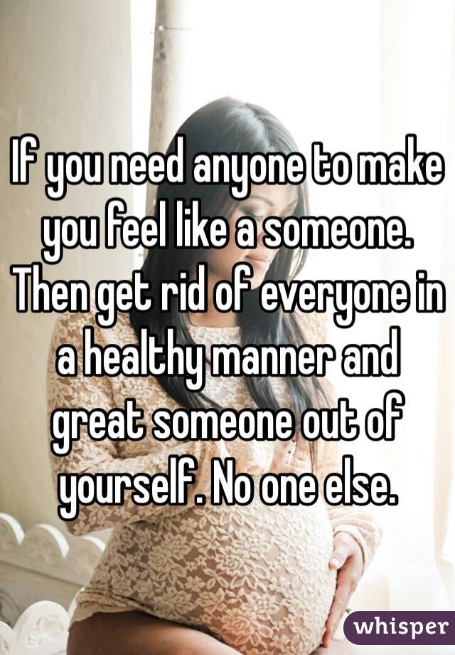 If you need anyone to make you feel like a someone. Then get rid of everyone in a healthy manner and great someone out of yourself. No one else. 