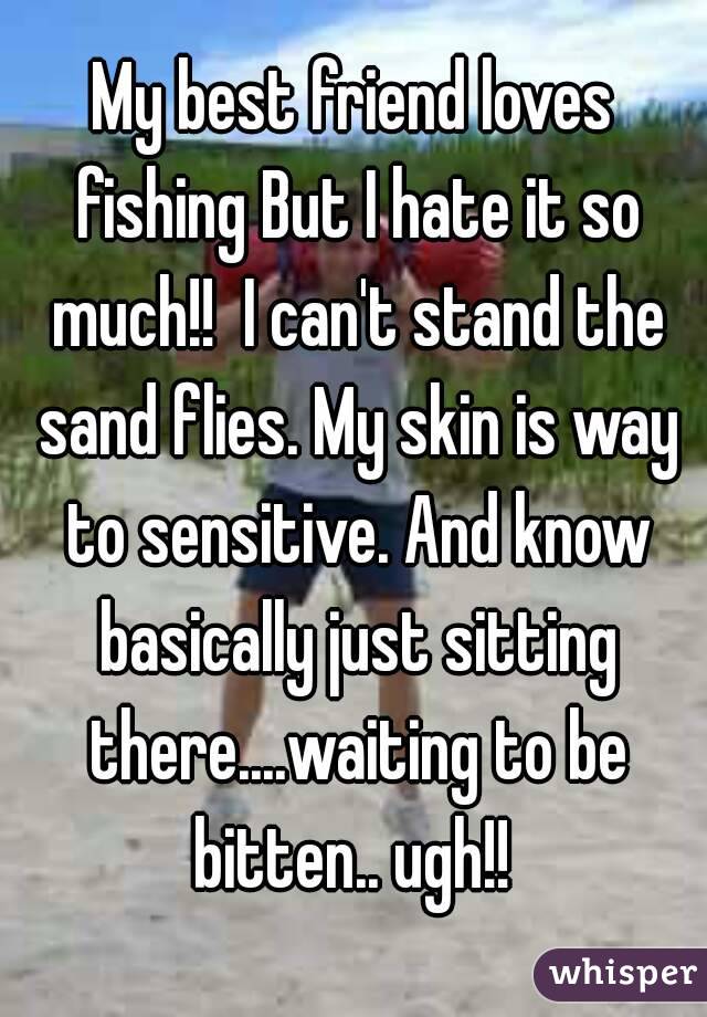 My best friend loves fishing But I hate it so much!!  I can't stand the sand flies. My skin is way to sensitive. And know basically just sitting there....waiting to be bitten.. ugh!! 