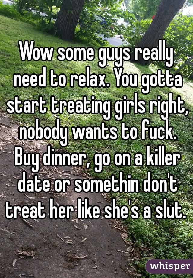 Wow some guys really need to relax. You gotta start treating girls right, nobody wants to fuck. Buy dinner, go on a killer date or somethin don't treat her like she's a slut. 