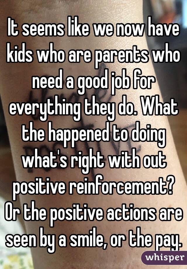 It seems like we now have kids who are parents who need a good job for everything they do. What the happened to doing what's right with out positive reinforcement? Or the positive actions are seen by a smile, or the pay. 