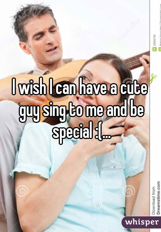 I wish I can have a cute guy sing to me and be special :(...