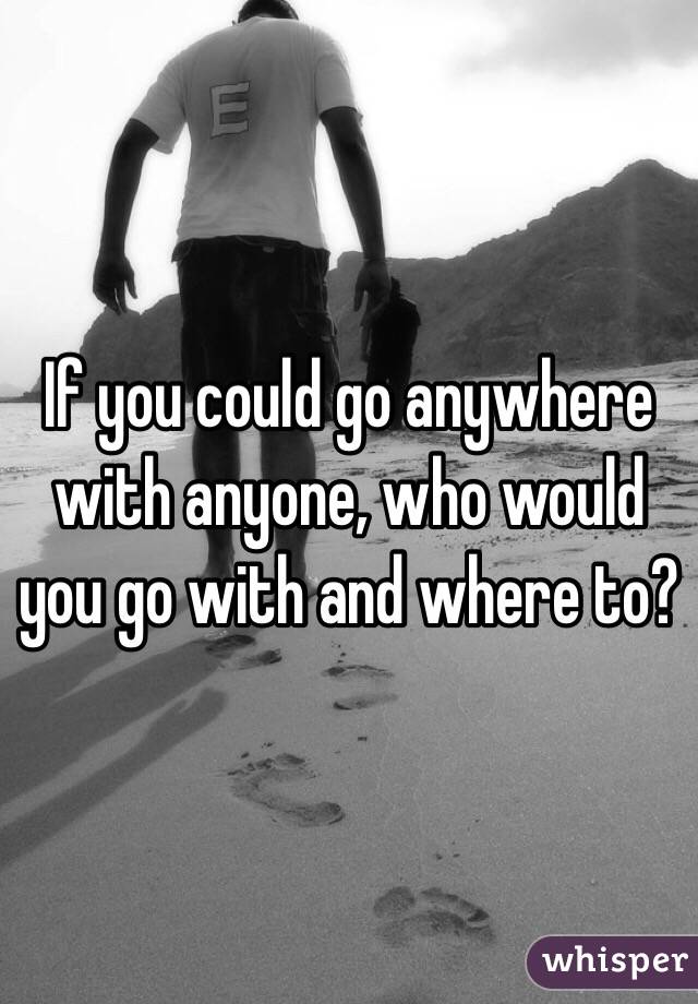 If you could go anywhere with anyone, who would you go with and where to? 