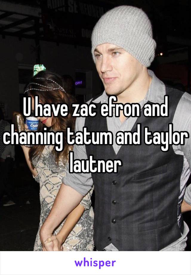 U have zac efron and channing tatum and taylor lautner