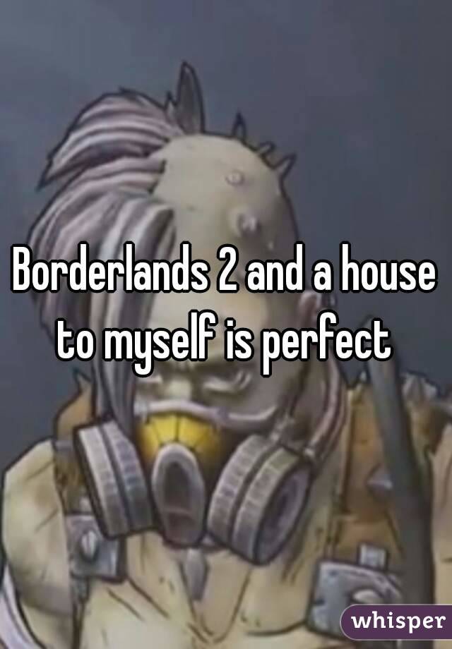 Borderlands 2 and a house to myself is perfect 