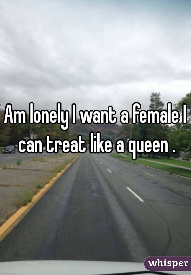 Am lonely I want a female I can treat like a queen .