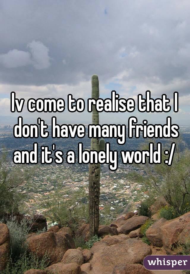 Iv come to realise that I don't have many friends and it's a lonely world :/ 