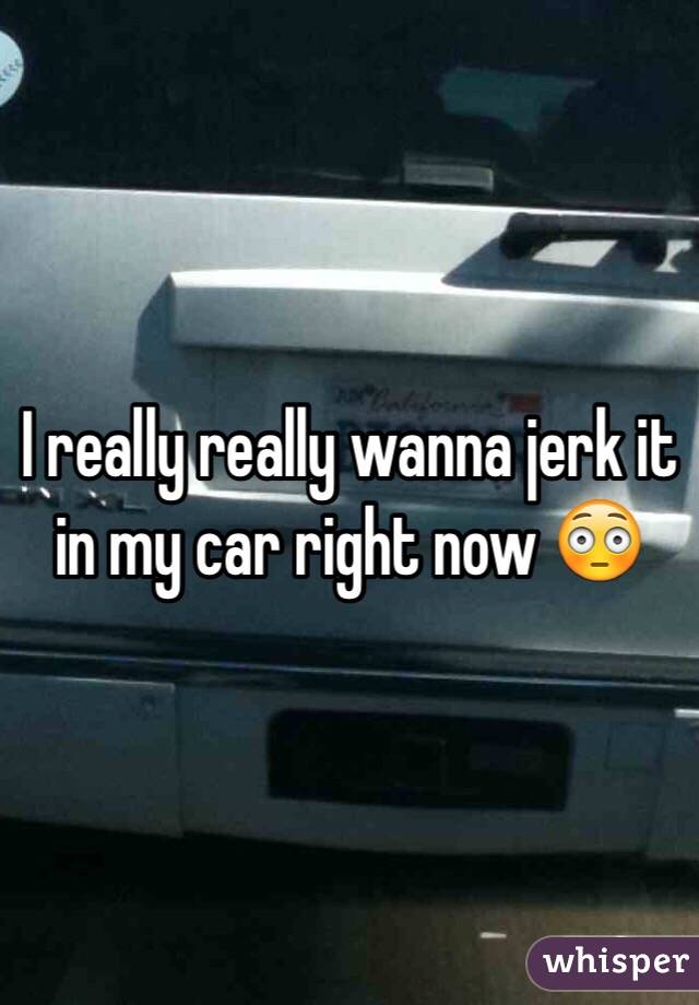 I really really wanna jerk it in my car right now 😳