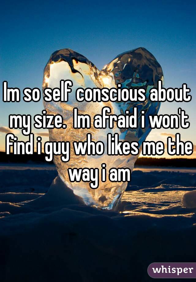 Im so self conscious about my size.  Im afraid i won't find i guy who likes me the way i am