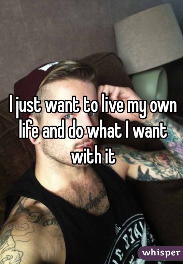 I just want to live my own life and do what I want with it 
