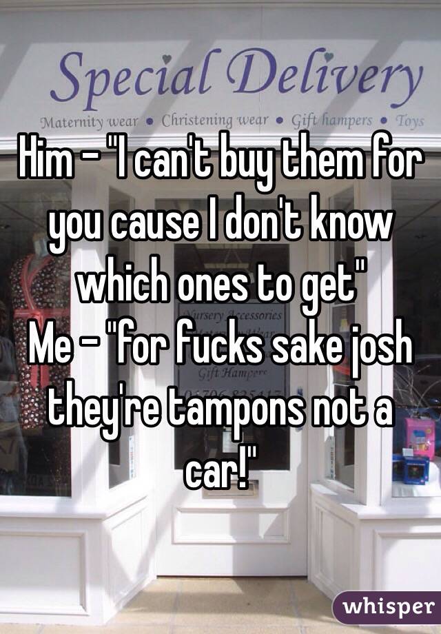Him - "I can't buy them for you cause I don't know which ones to get"
Me - "for fucks sake josh they're tampons not a car!" 