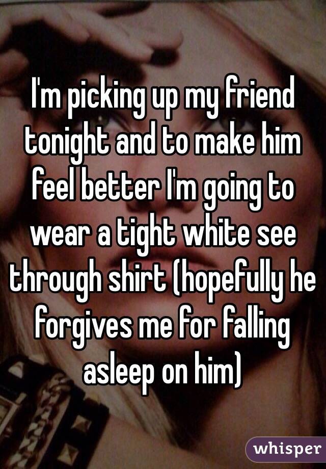 I'm picking up my friend tonight and to make him feel better I'm going to wear a tight white see through shirt (hopefully he forgives me for falling asleep on him)