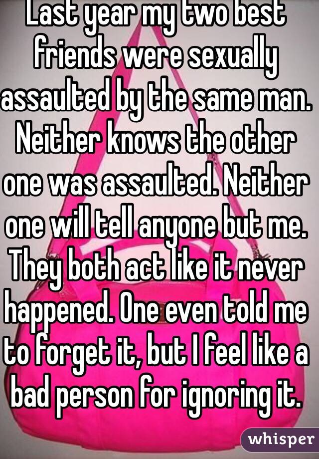 Last year my two best friends were sexually assaulted by the same man. Neither knows the other one was assaulted. Neither one will tell anyone but me. They both act like it never happened. One even told me to forget it, but I feel like a bad person for ignoring it.