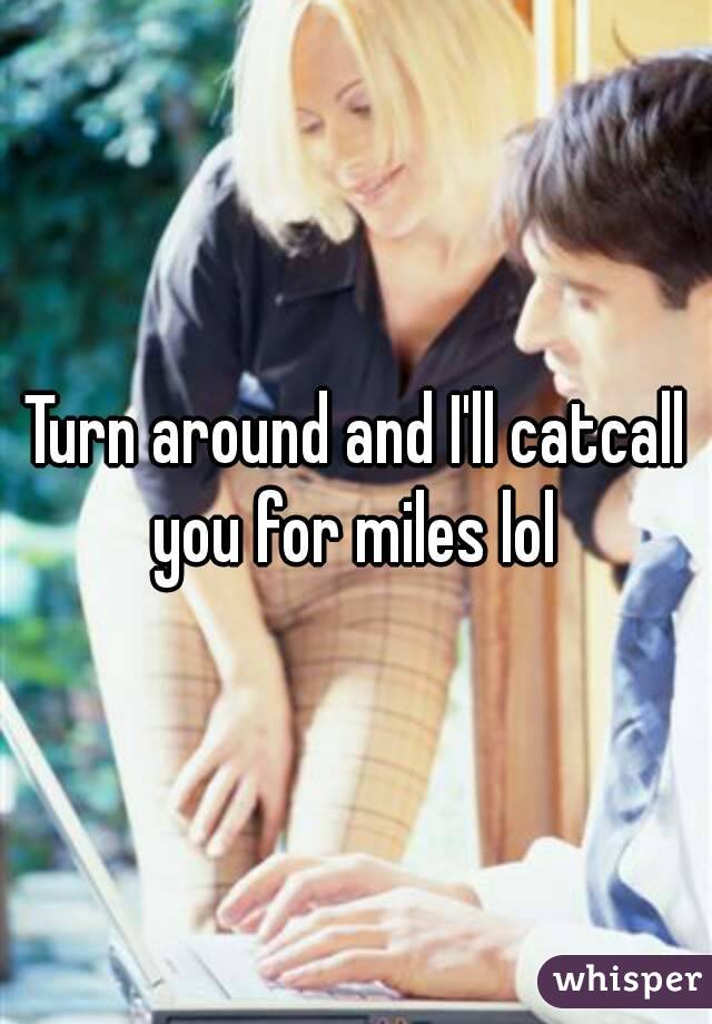 Turn around and I'll catcall you for miles lol 