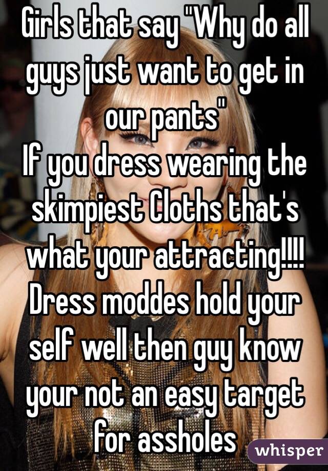 Girls that say "Why do all guys just want to get in our pants"
If you dress wearing the skimpiest Cloths that's what your attracting!!!!
Dress moddes hold your self well then guy know your not an easy target for assholes