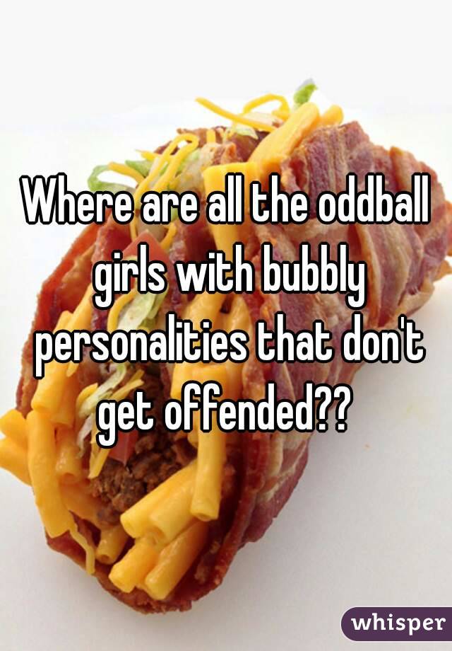 Where are all the oddball girls with bubbly personalities that don't get offended?? 