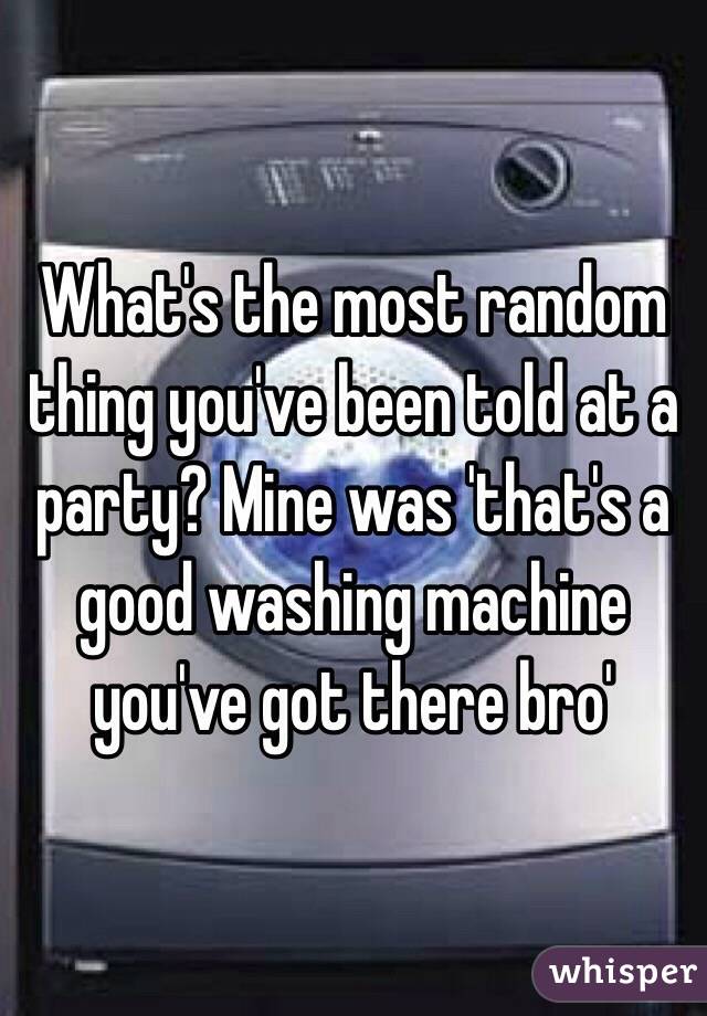  What's the most random thing you've been told at a party? Mine was 'that's a good washing machine you've got there bro'