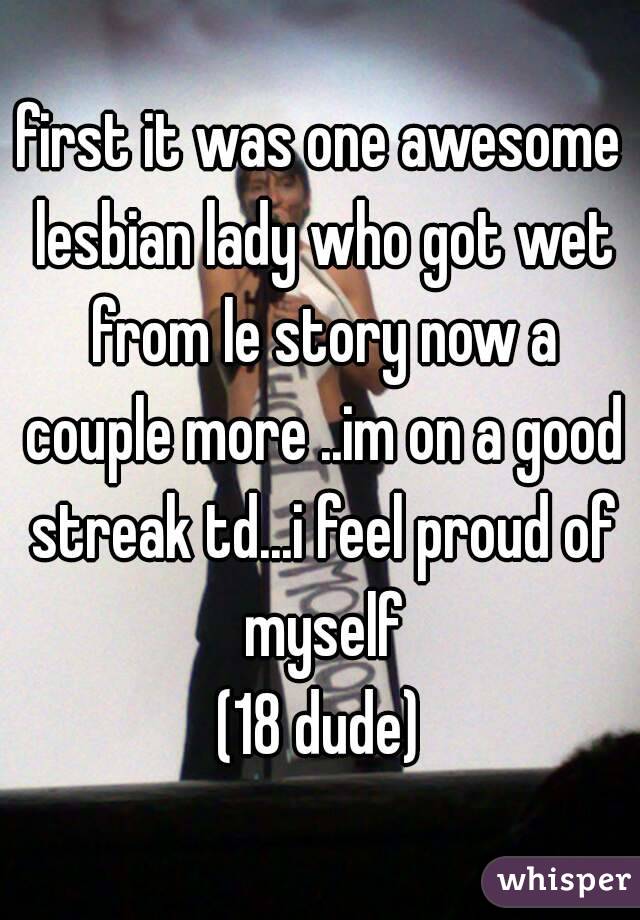 first it was one awesome lesbian lady who got wet from le story now a couple more ..im on a good streak td...i feel proud of myself
(18 dude)