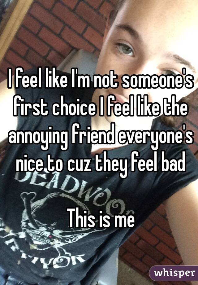 I feel like I'm not someone's first choice I feel like the annoying friend everyone's nice to cuz they feel bad

This is me

