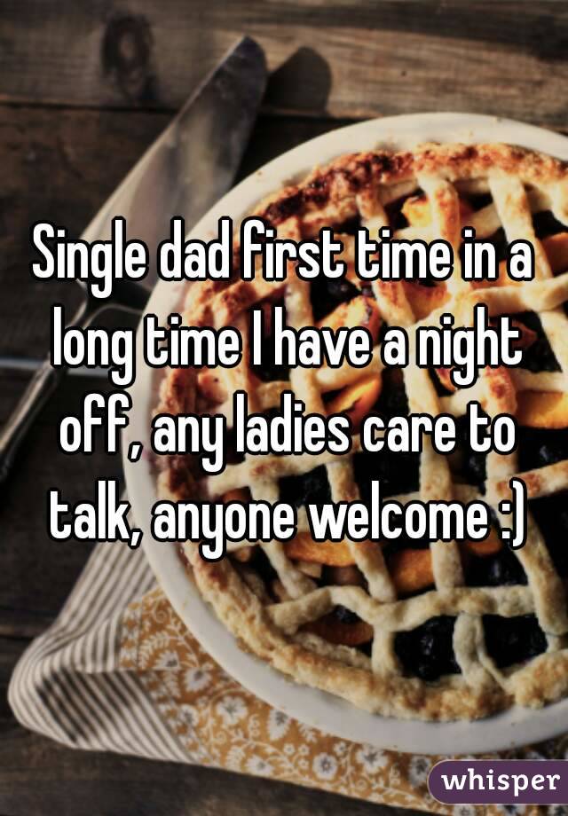 Single dad first time in a long time I have a night off, any ladies care to talk, anyone welcome :)