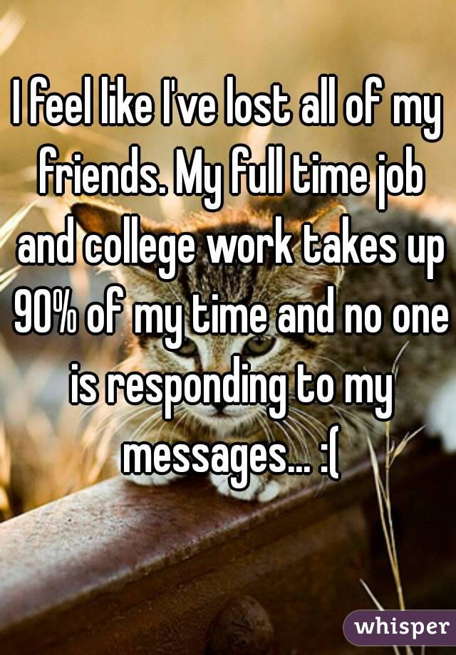 I feel like I've lost all of my friends. My full time job and college work takes up 90% of my time and no one is responding to my messages... :(