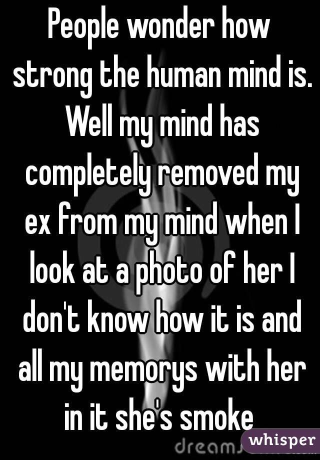 People wonder how strong the human mind is. Well my mind has completely removed my ex from my mind when I look at a photo of her I don't know how it is and all my memorys with her in it she's smoke 