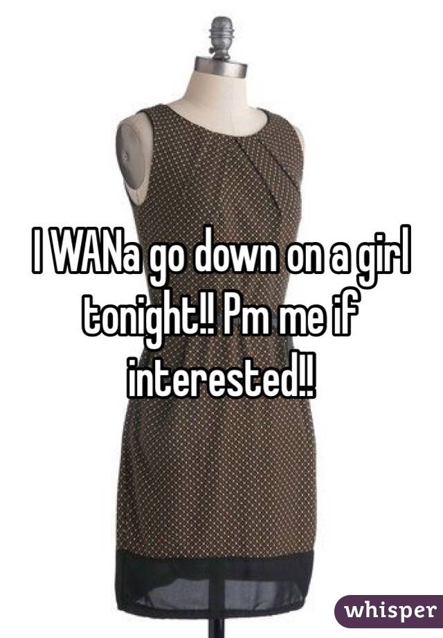 I WANa go down on a girl tonight!! Pm me if interested!!