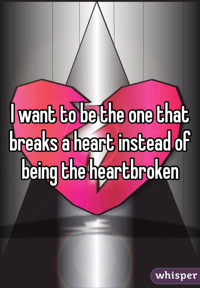 I want to be the one that breaks a heart instead of being the heartbroken