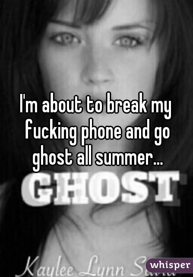 I'm about to break my fucking phone and go ghost all summer...