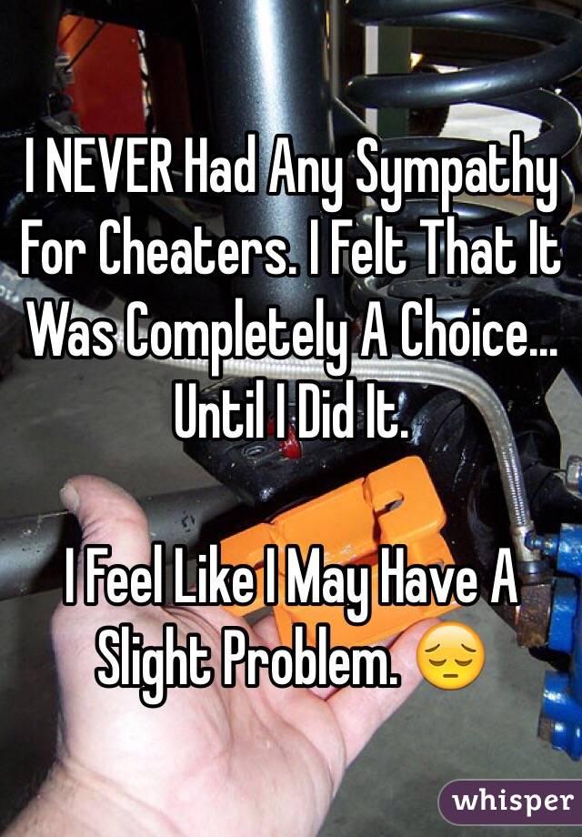 I NEVER Had Any Sympathy For Cheaters. I Felt That It Was Completely A Choice... Until I Did It. 

I Feel Like I May Have A Slight Problem. 😔