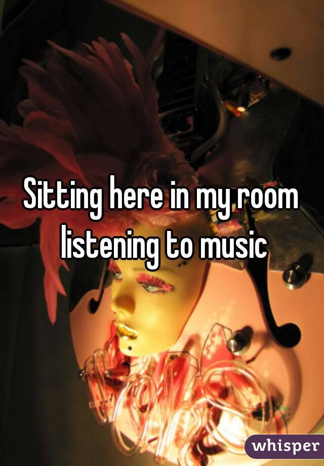 Sitting here in my room listening to music