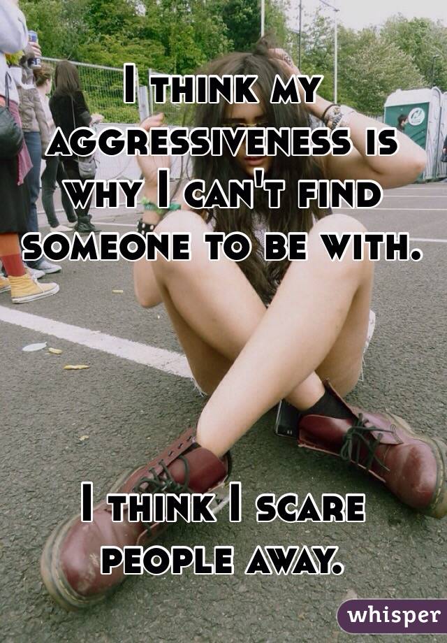 I think my aggressiveness is why I can't find someone to be with. 




I think I scare people away. 