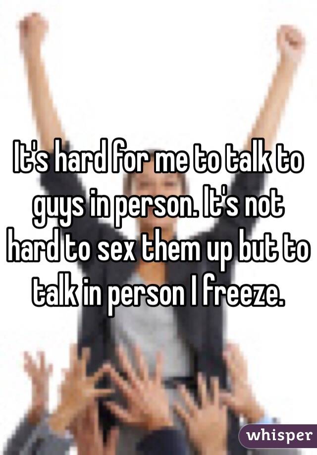 It's hard for me to talk to guys in person. It's not hard to sex them up but to talk in person I freeze. 