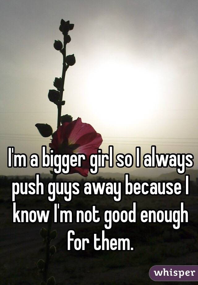 I'm a bigger girl so I always push guys away because I know I'm not good enough for them.