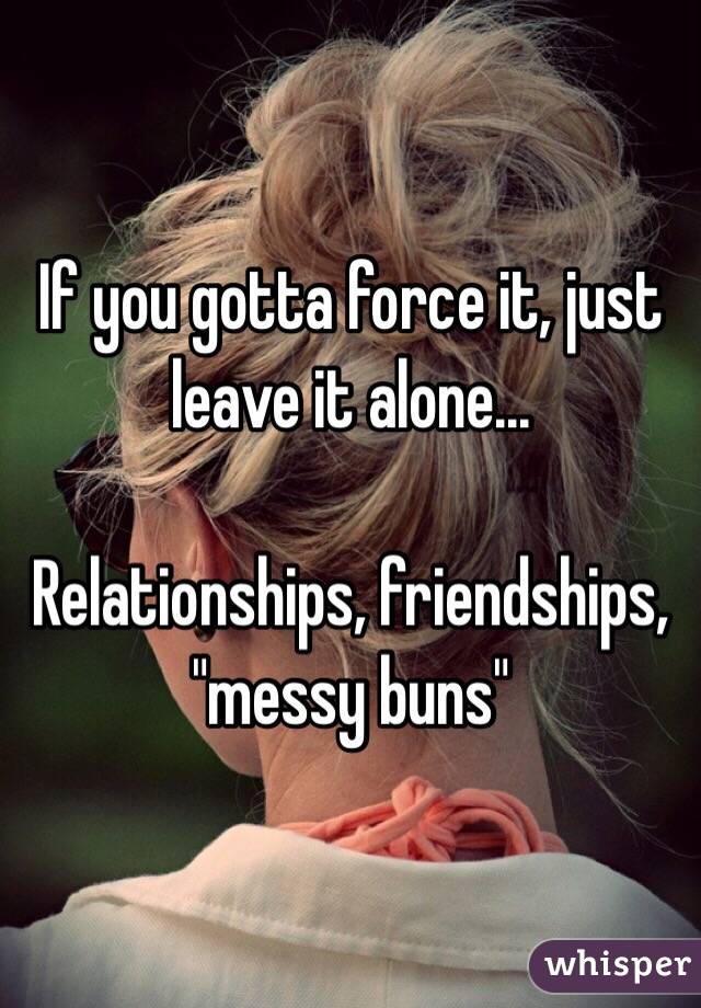 If you gotta force it, just leave it alone...

Relationships, friendships, "messy buns" 